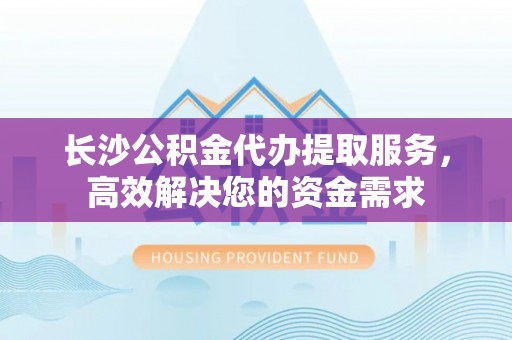 永嘉长沙公积金代办提取服务，高效解决您的资金需求