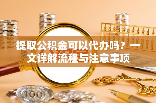 永嘉提取公积金可以代办吗？一文详解流程与注意事项