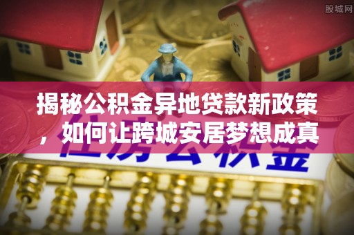 永嘉揭秘公积金异地贷款新政策，如何让跨城安居梦想成真？