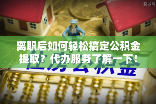 永嘉离职后如何轻松搞定公积金提取？代办服务了解一下！