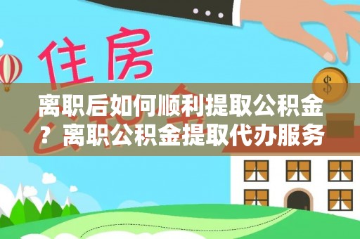 永嘉离职后如何顺利提取公积金？离职公积金提取代办服务帮你搞定！