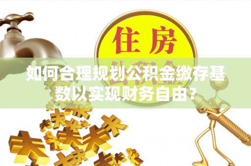 永嘉如何合理规划公积金缴存基数以实现财务自由？