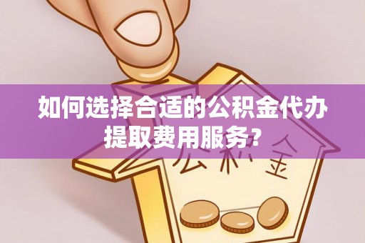 永嘉如何选择合适的公积金代办提取费用服务？