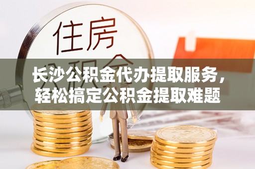 永嘉长沙公积金代办提取服务，轻松搞定公积金提取难题