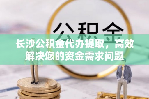 永嘉长沙公积金代办提取，高效解决您的资金需求问题