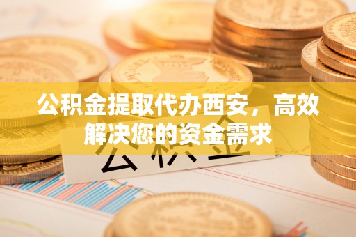 永嘉公积金提取代办西安，高效解决您的资金需求
