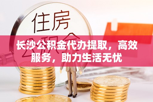永嘉长沙公积金代办提取，高效服务，助力生活无忧