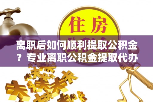 永嘉离职后如何顺利提取公积金？专业离职公积金提取代办服务指南