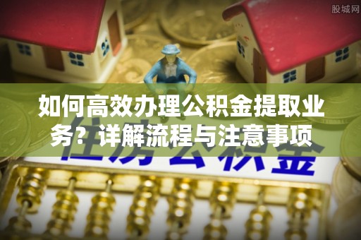 永嘉如何高效办理公积金提取业务？详解流程与注意事项