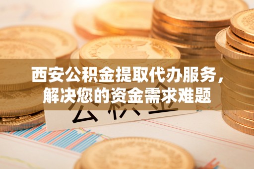 永嘉西安公积金提取代办服务，解决您的资金需求难题