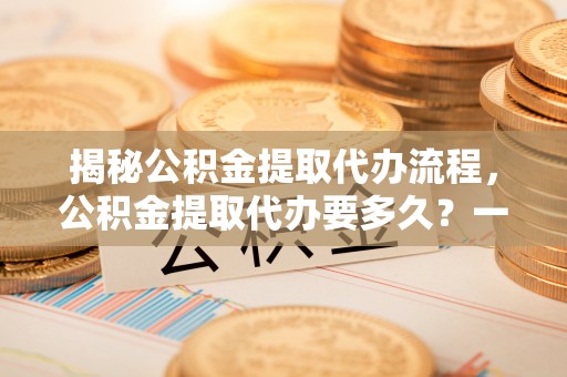 永嘉揭秘公积金提取代办流程，公积金提取代办要多久？一文读懂