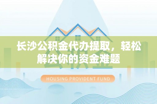 永嘉长沙公积金代办提取，轻松解决你的资金难题