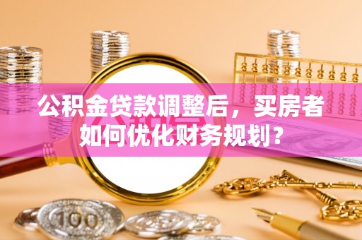 永嘉公积金贷款调整后，买房者如何优化财务规划？