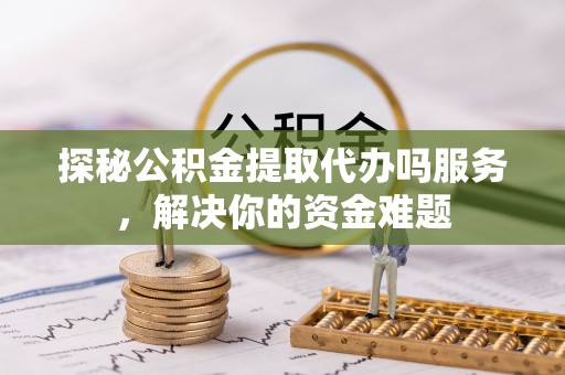 永嘉探秘公积金提取代办吗服务，解决你的资金难题