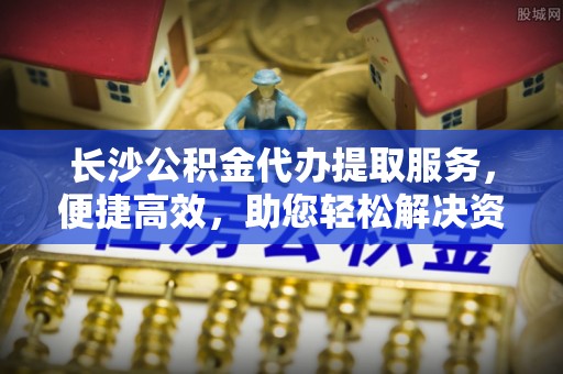 永嘉长沙公积金代办提取服务，便捷高效，助您轻松解决资金需求