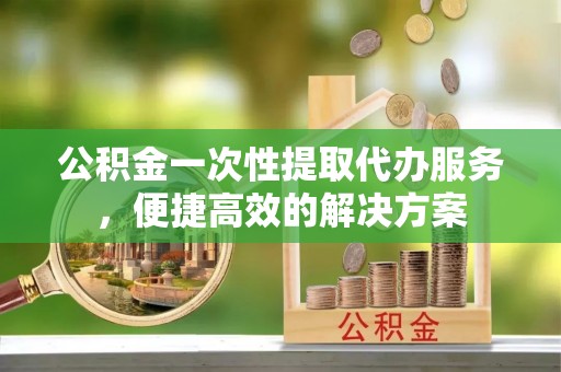 永嘉公积金一次性提取代办服务，便捷高效的解决方案
