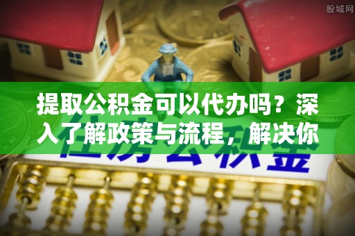 永嘉提取公积金可以代办吗？深入了解政策与流程，解决你的疑问
