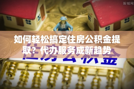 永嘉如何轻松搞定住房公积金提取？代办服务成新趋势