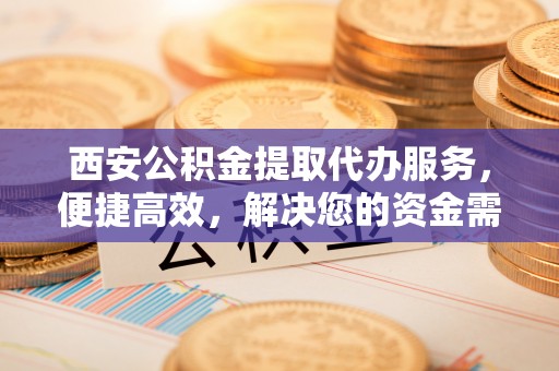 永嘉西安公积金提取代办服务，便捷高效，解决您的资金需求