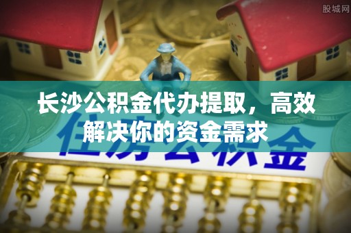 永嘉长沙公积金代办提取，高效解决你的资金需求