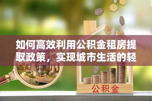 永嘉如何高效利用公积金租房提取政策，实现城市生活的轻松负担