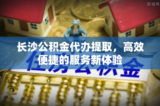 永嘉长沙公积金代办提取，高效便捷的服务新体验