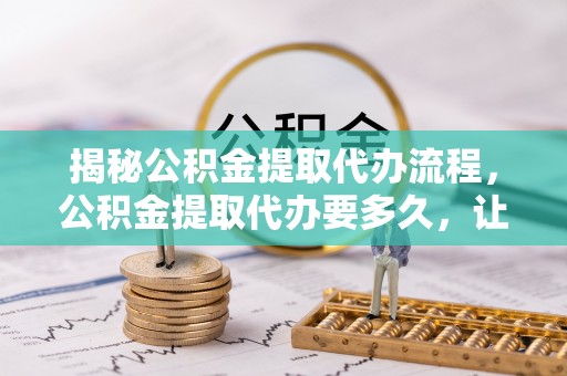 永嘉揭秘公积金提取代办流程，公积金提取代办要多久，让你心中有数