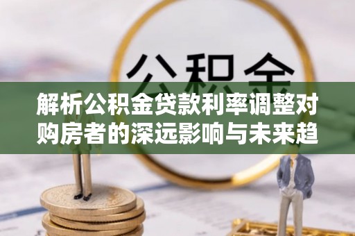 永嘉解析公积金贷款利率调整对购房者的深远影响与未来趋势