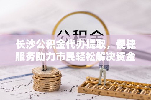 永嘉长沙公积金代办提取，便捷服务助力市民轻松解决资金需求