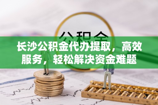 永嘉长沙公积金代办提取，高效服务，轻松解决资金难题