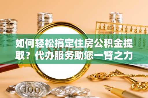 永嘉如何轻松搞定住房公积金提取？代办服务助您一臂之力
