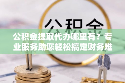 永嘉公积金提取代办哪里有？专业服务助您轻松搞定财务难题