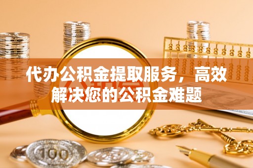 永嘉代办公积金提取服务，高效解决您的公积金难题