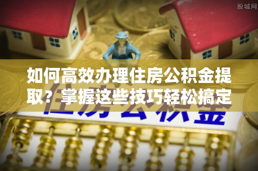 永嘉如何高效办理住房公积金提取？掌握这些技巧轻松搞定