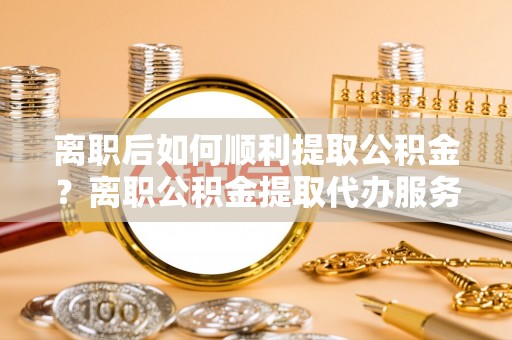 永嘉离职后如何顺利提取公积金？离职公积金提取代办服务全解析