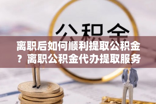 永嘉离职后如何顺利提取公积金？离职公积金代办提取服务来帮忙