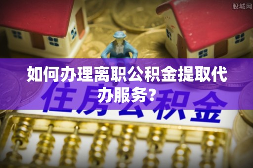 永嘉如何办理离职公积金提取代办服务？