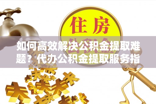 永嘉如何高效解决公积金提取难题？代办公积金提取服务指南